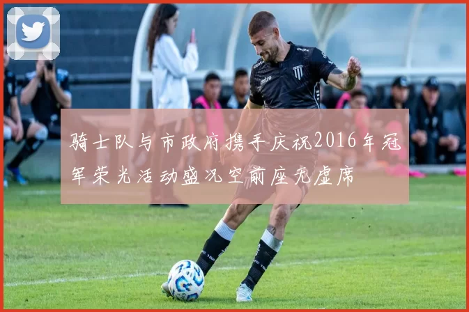骑士队与市政府携手庆祝2016年冠军荣光活动盛况空前座无虚席