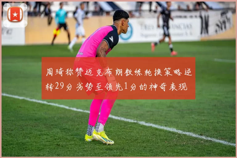 周琦称赞迈克布朗教练轮换策略逆转29分劣势至领先1分的神奇表现