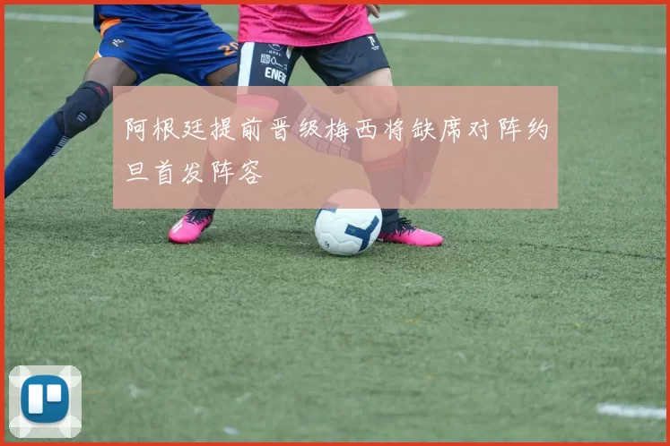 阿根廷提前晋级梅西将缺席对阵约旦首发阵容
