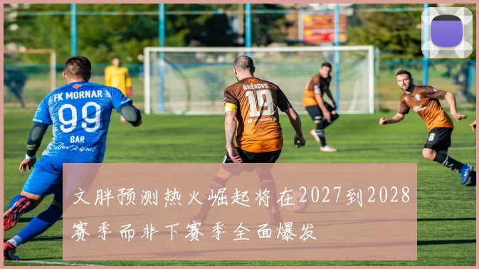 文胖预测热火崛起将在2027到2028赛季而非下赛季全面爆发