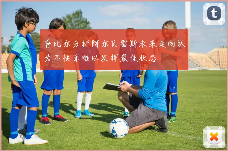 普比尔分析阿尔瓦雷斯未来走向认为不快乐难以发挥最佳状态